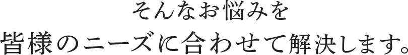 そんなお悩みを皆様のニーズに合わせて解決します。